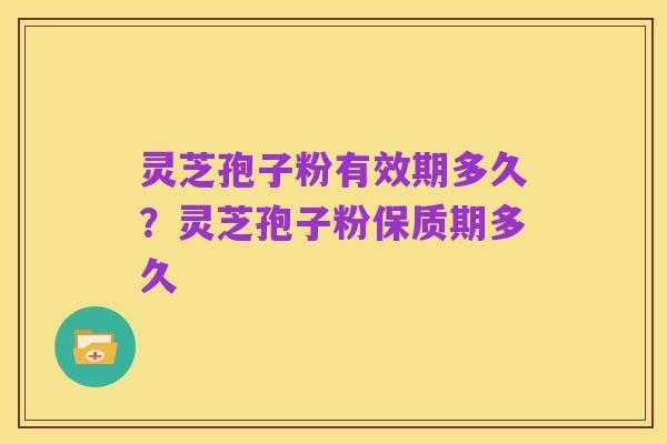 灵芝孢子粉有效期多久？灵芝孢子粉保质期多久
