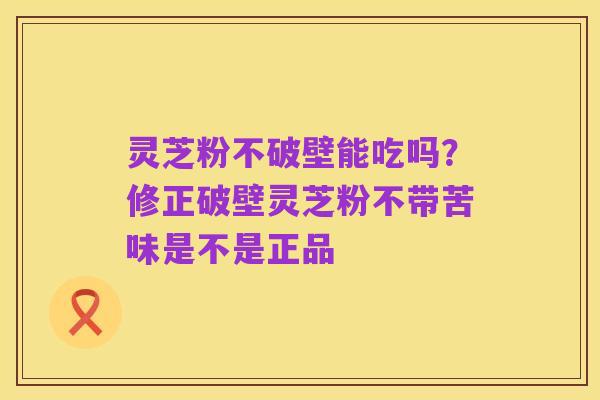 灵芝粉不破壁能吃吗?修正破壁灵芝粉不带苦味是不是正品