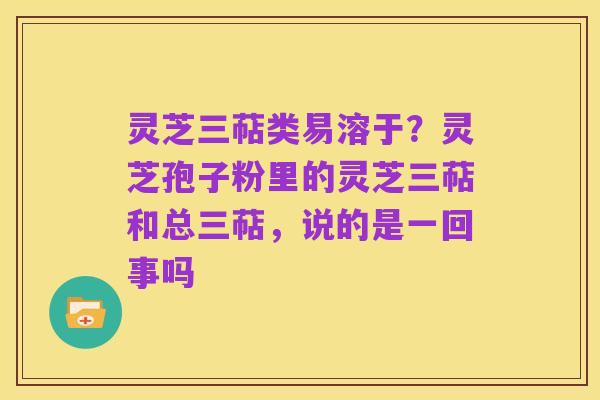 灵芝三萜类易溶于?灵芝孢子粉里的灵芝三萜和总三萜,说的是一回事吗