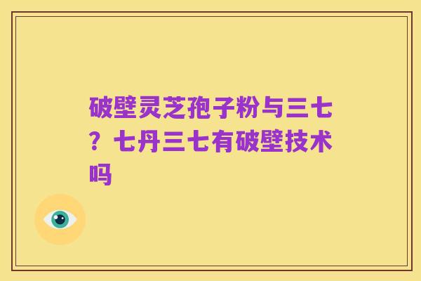破壁灵芝孢子粉与三七？七丹三七有破壁技术吗