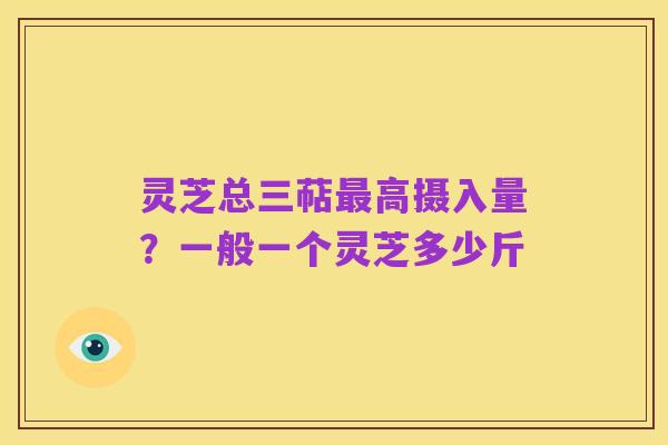 灵芝总三萜最高摄入量?一般一个灵芝多少斤