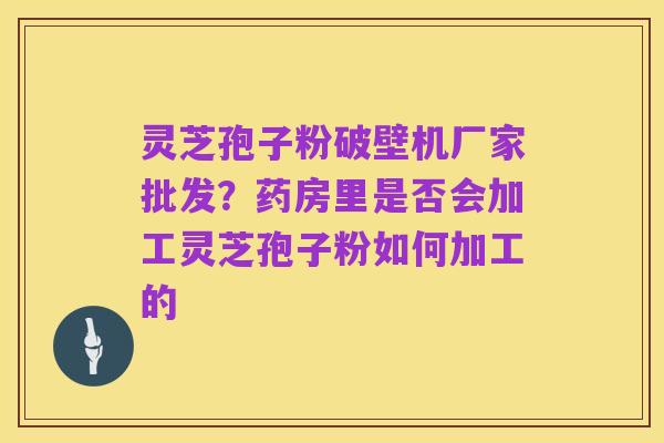 灵芝孢子粉破壁机厂家批发?药房里是否会加工灵芝孢子粉如何加工的