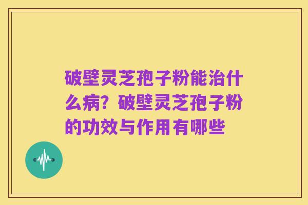 破壁灵芝孢子粉能治什么病?破壁灵芝孢子粉的功效与作用有哪些