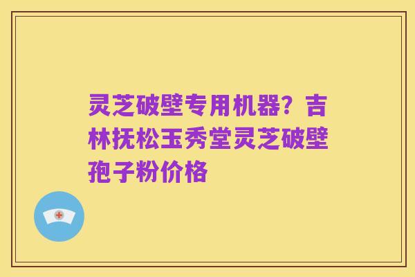 灵芝破壁专用机器？吉林抚松玉秀堂灵芝破壁孢子粉价格