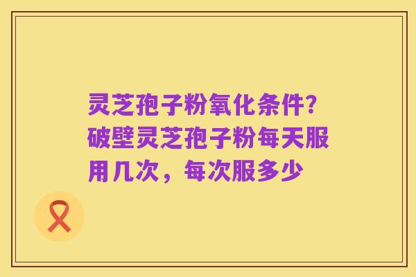 灵芝孢子粉氧化条件？破壁灵芝孢子粉每天服用几次，每次服多少