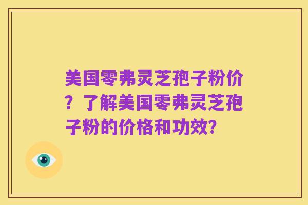 美国零弗灵芝孢子粉价?了解美国零弗灵芝孢子粉的价格和功效?