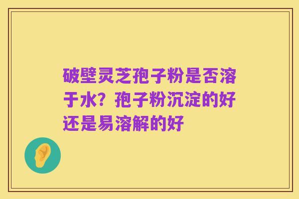 破壁灵芝孢子粉是否溶于水？孢子粉沉淀的好还是易溶解的好