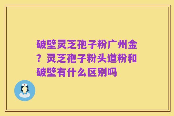 破壁灵芝孢子粉广州金？灵芝孢子粉头道粉和破壁有什么区别吗