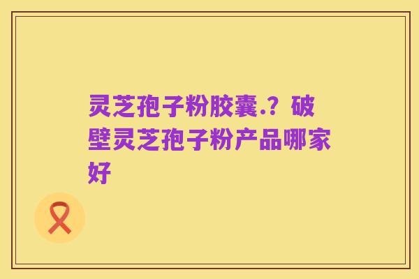 灵芝孢子粉胶囊.？破壁灵芝孢子粉产品哪家好