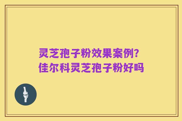 灵芝孢子粉效果案例？佳尔科灵芝孢子粉好吗
