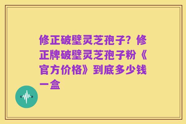 修正破壁灵芝孢子?修正牌破壁灵芝孢子粉《官方价格》到底多少钱一盒