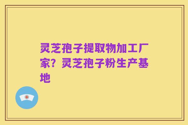 灵芝孢子提取物加工厂家?灵芝孢子粉生产基地