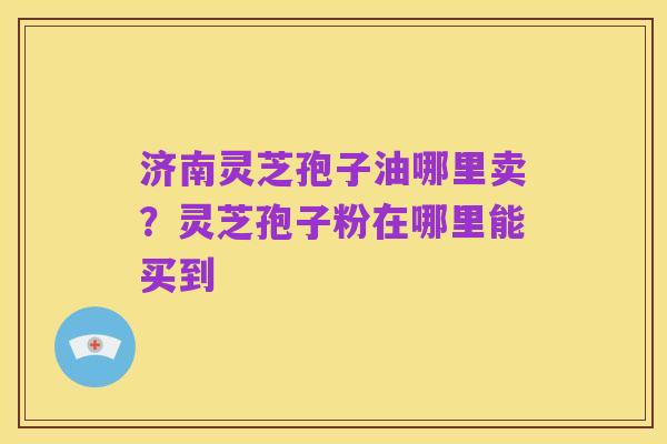 济南灵芝孢子油哪里卖？灵芝孢子粉在哪里能买到
