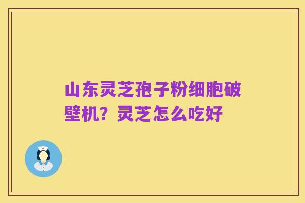 山东灵芝孢子粉细胞破壁机?灵芝怎么吃好