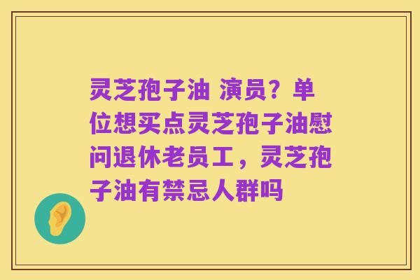 灵芝孢子油 演员?单位想买点灵芝孢子油慰问退休老员工,灵芝孢子油有禁忌人群吗