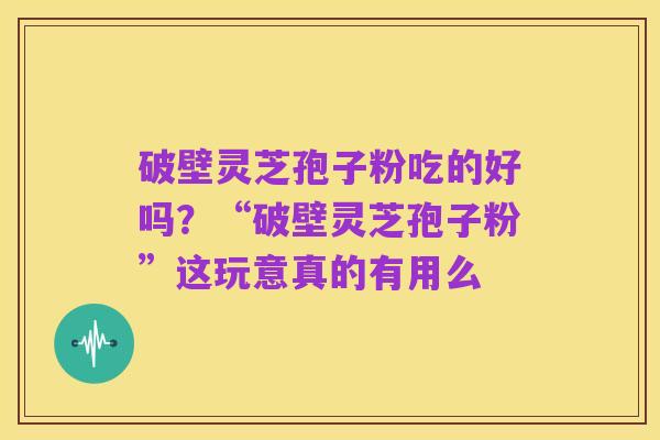 破壁灵芝孢子粉吃的好吗?“破壁灵芝孢子粉”这玩意真的有用么