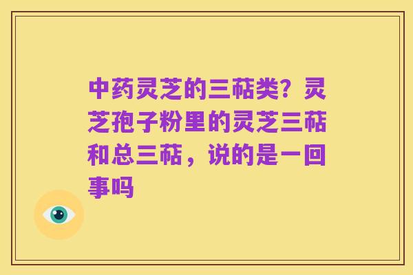 中药灵芝的三萜类?灵芝孢子粉里的灵芝三萜和总三萜,说的是一回事吗