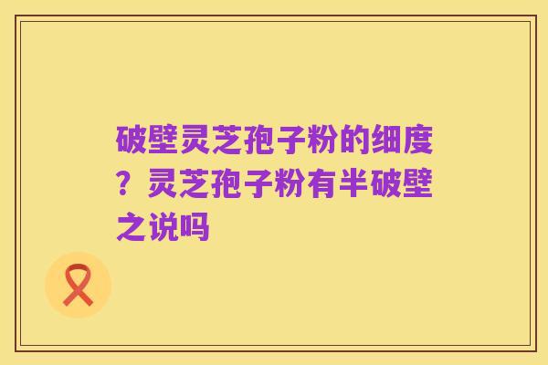 破壁灵芝孢子粉的细度？灵芝孢子粉有半破壁之说吗