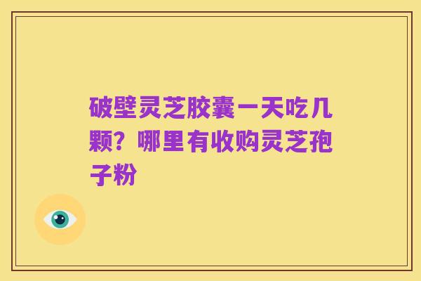 破壁灵芝胶囊一天吃几颗？哪里有收购灵芝孢子粉
