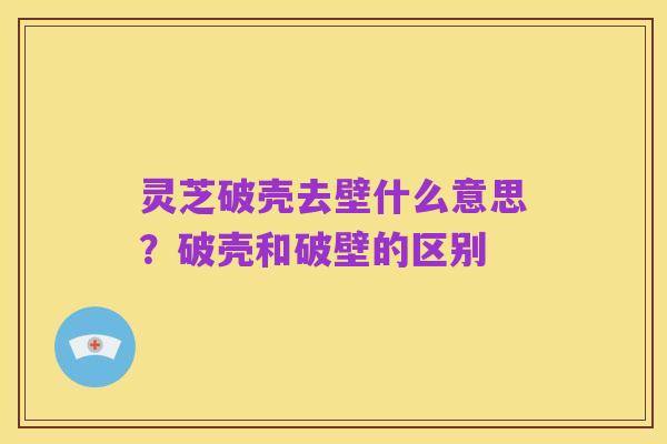 灵芝破壳去壁什么意思?破壳和破壁的区别