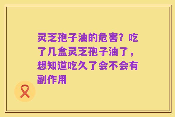 灵芝孢子油的危害?吃了几盒灵芝孢子油了,想知道吃久了会不会有副作用