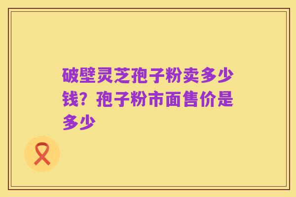 破壁灵芝孢子粉卖多少钱？孢子粉市面售价是多少