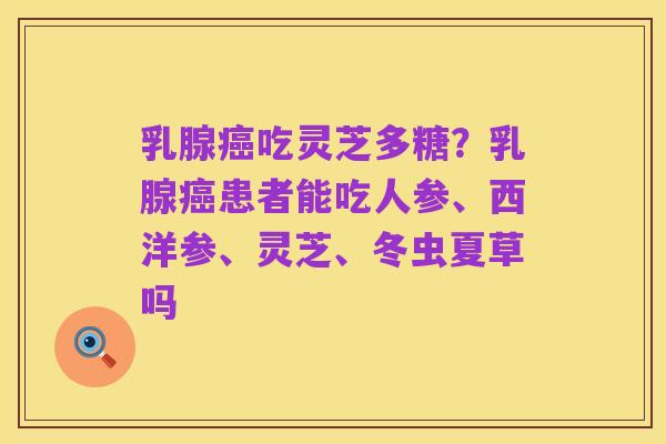 乳腺癌吃灵芝多糖？乳腺癌患者能吃人参、西洋参、灵芝、冬虫夏草吗