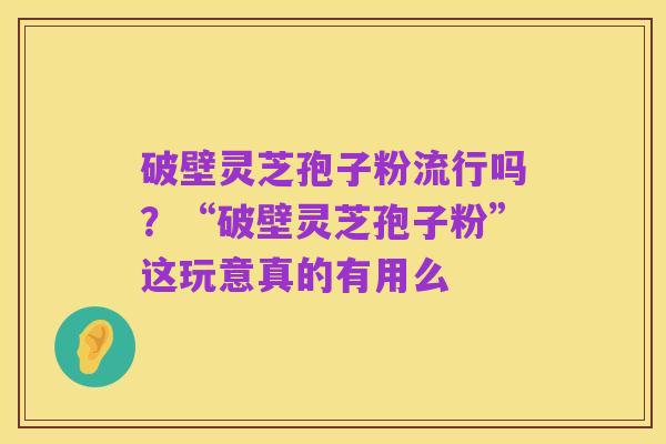 破壁灵芝孢子粉流行吗?“破壁灵芝孢子粉”这玩意真的有用么