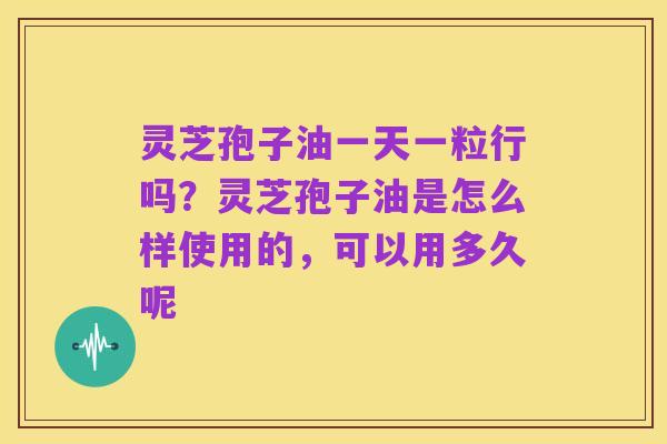 灵芝孢子油一天一粒行吗?灵芝孢子油是怎么样使用的,可以用多久呢