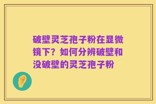 破壁灵芝孢子粉在显微镜下?如何分辨破壁和没破壁的灵芝孢子粉