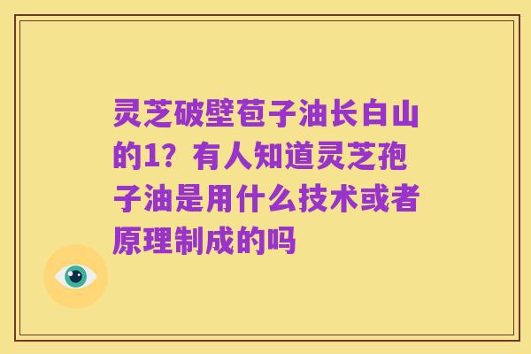 灵芝破壁苞子油长白山的1?有人知道灵芝孢子油是用什么技术或者原理制成的吗