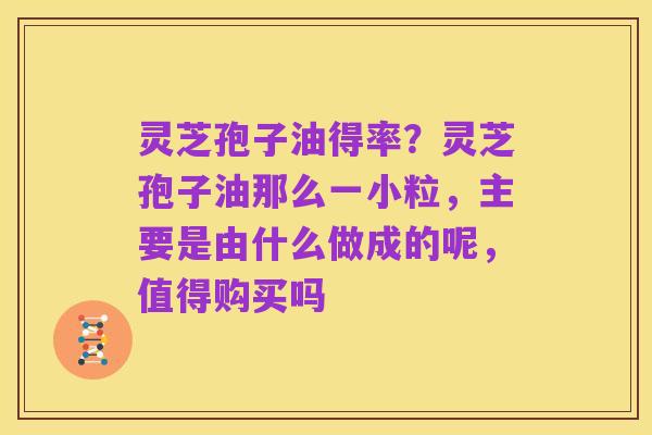 灵芝孢子油得率?灵芝孢子油那么一小粒,主要是由什么做成的呢,值得购买吗