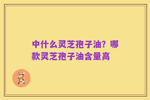 中什么灵芝孢子油?哪款灵芝孢子油含量高