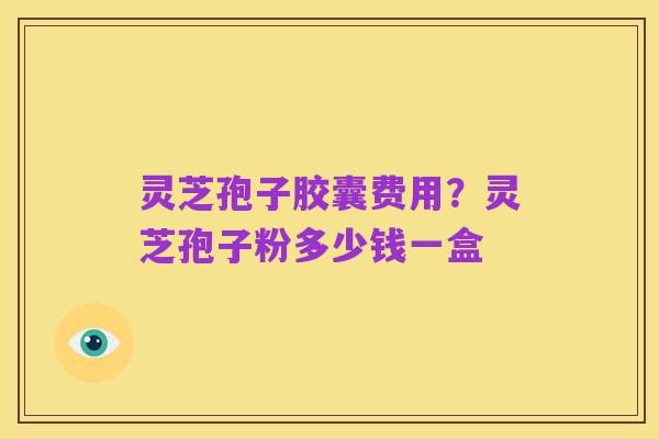 灵芝孢子胶囊费用?灵芝孢子粉多少钱一盒