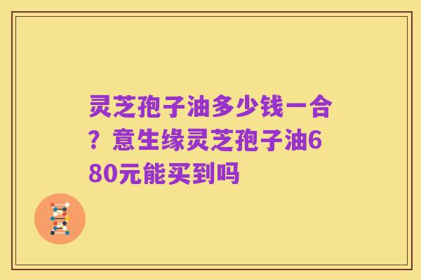 灵芝孢子油多少钱一合?意生缘灵芝孢子油680元能买到吗