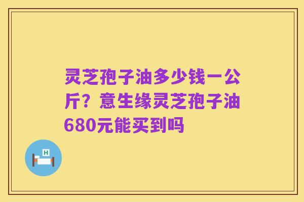 灵芝孢子油多少钱一公斤?意生缘灵芝孢子油680元能买到吗