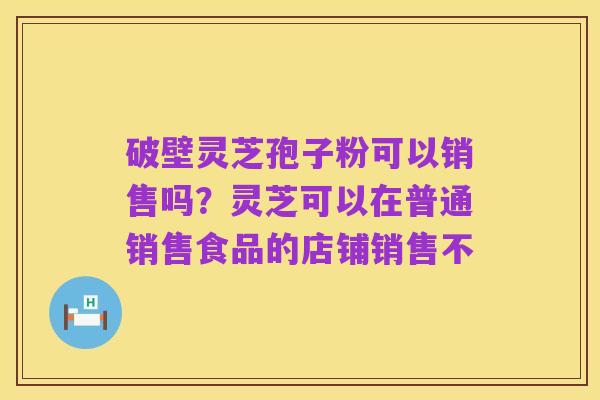破壁灵芝孢子粉可以销售吗?灵芝可以在普通销售食品的店铺销售不