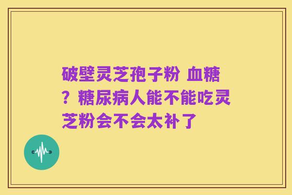 破壁灵芝孢子粉 血糖?糖尿病人能不能吃灵芝粉会不会太补了