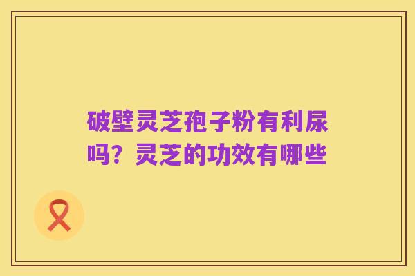 破壁灵芝孢子粉有利尿吗?灵芝的功效有哪些