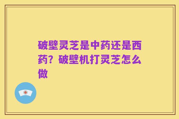 破壁灵芝是中药还是西药?破壁机打灵芝怎么做