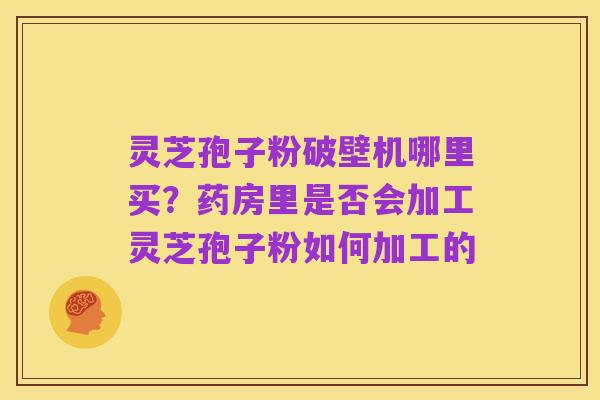 灵芝孢子粉破壁机哪里买?药房里是否会加工灵芝孢子粉如何加工的