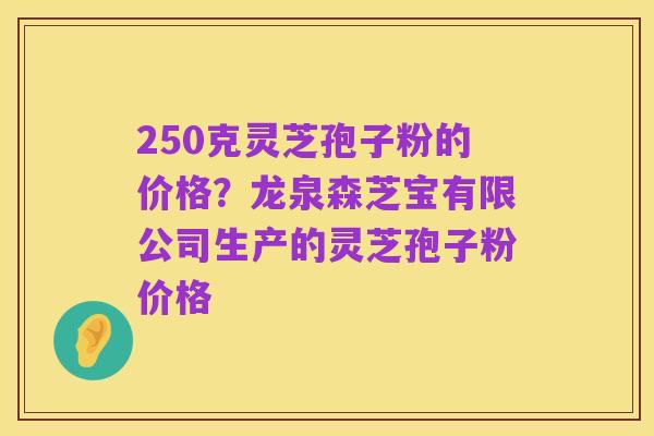250克灵芝孢子粉的价格？龙泉森芝宝有限公司生产的灵芝孢子粉价格