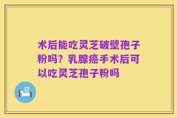 术后能吃灵芝破壁孢子粉吗?乳腺癌手术后可以吃灵芝孢子粉吗