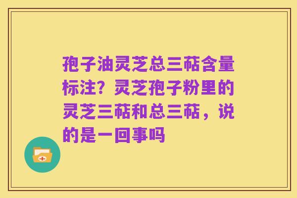 孢子油灵芝总三萜含量标注？灵芝孢子粉里的灵芝三萜和总三萜，说的是一回事吗