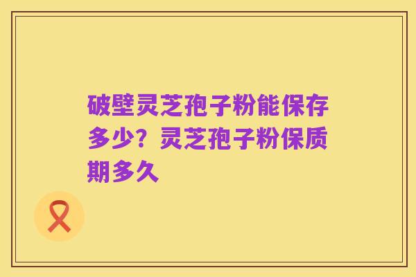 破壁灵芝孢子粉能保存多少?灵芝孢子粉保质期多久