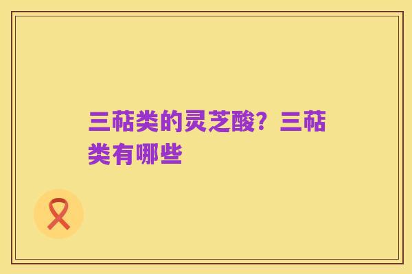 三萜类的灵芝酸?三萜类有哪些