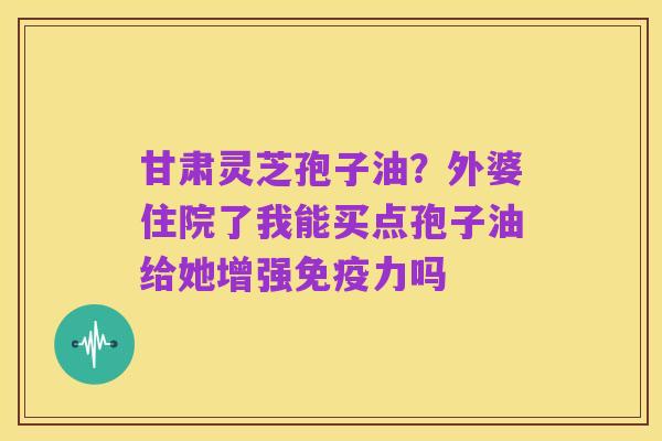 甘肃灵芝孢子油?外婆住院了我能买点孢子油给她增强免疫力吗