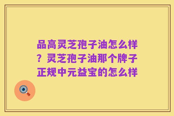 品高灵芝孢子油怎么样?灵芝孢子油那个牌子正规中元益宝的怎么样