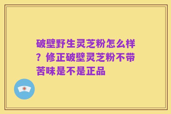 破壁野生灵芝粉怎么样?修正破壁灵芝粉不带苦味是不是正品
