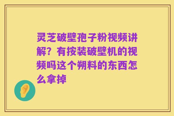 灵芝破壁孢子粉视频讲解?有按装破壁机的视频吗这个朔料的东西怎么拿掉
